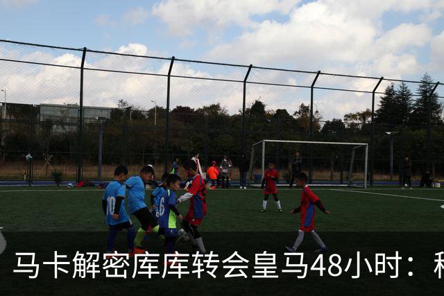 马卡解密库库转会皇马48小时：穆帅点名非他不买，亲自打电话说服